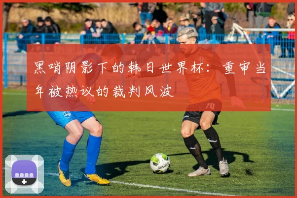 黑哨阴影下的韩日世界杯：重审当年被热议的裁判风波