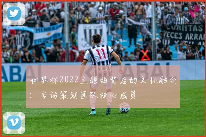 世界杯2022主题曲背后的文化融合：专访策划团队核心成员